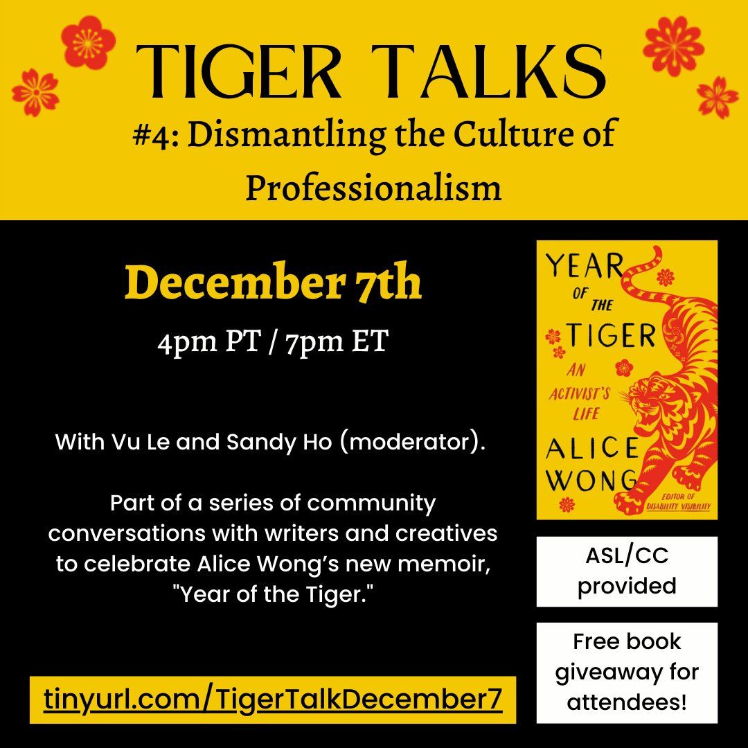 Text on a black background with red and gold accents. Text reads: TIGER TALKS #4: Dismantling the Culture of Professionalism. December 7th, 4pm PT / 7pm ET. With Vu Le and Sandy Ho (moderator). Part of a series of community conversations with writers and creatives to celebrate Alice Wong’s new memoir, “Year of the Tiger.” ASL/CC provided. Free book giveaway for attendees! tinyurl.com/TigerTalkDecember7.