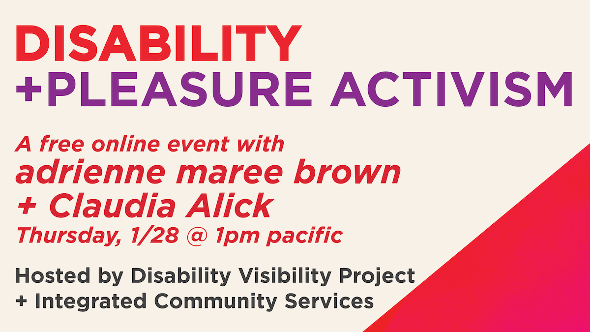 Graphic with a cream background and a red triangle in the lower right corner. Text in red and purple: Disability+Pleasure Activism  A free online event with adrienne maree brown + Claudia Alick on Thursday, January 28 at 1pm PST Hosted by Disability Visibility Project +  Integrated Community Services 