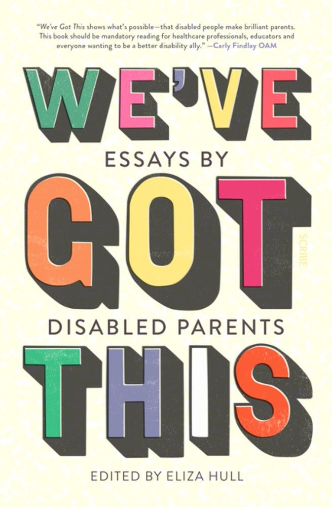 On an eggshell/off-white background, from the top down, a quote reading: "We've Got This shows what's possible-- that disabled people make brilliant parents. This book should be mandatory reading for healthcare professionals, educators and everyone wanting to be a better disability ally." -- Carly Findlay OAM, followed by the book title in all-caps, block letters in green, pink, purple, yellow, red, blue, white, and orange: We've Got This: Essays by Disabled Parents edited by Eliza Hull